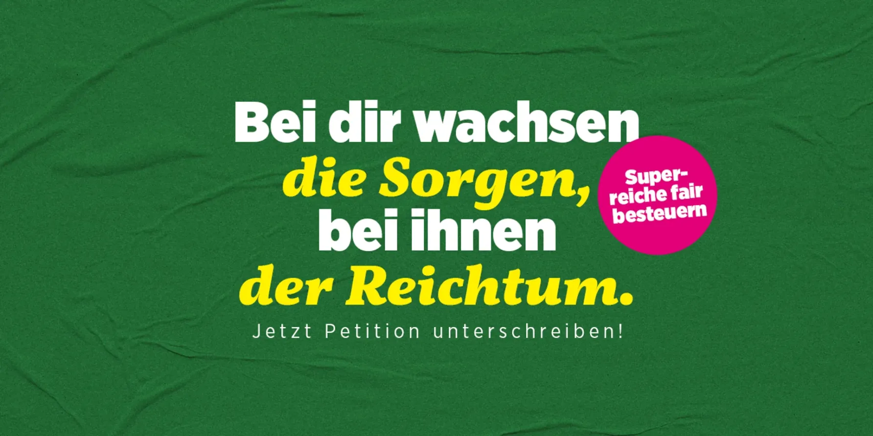 Auf dunkelgrünem Hintergrund: "Bei dir wachsen die Sorgen, bei ihnen der Reichtum. Superreiche fair besteuern. Jetzt Petition unterschreiben."
